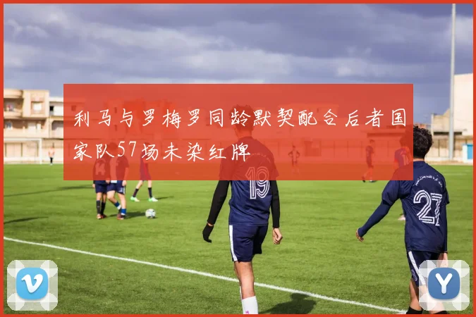 利马与罗梅罗同龄默契配合后者国家队57场未染红牌
