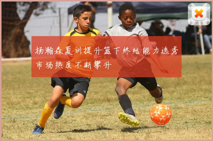 杨瀚森夏训提升篮下终结能力选秀市场热度不断攀升