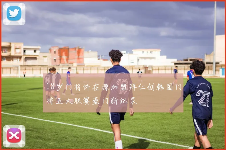 18岁门将许在源加盟拜仁创韩国门将五大联赛豪门新纪录