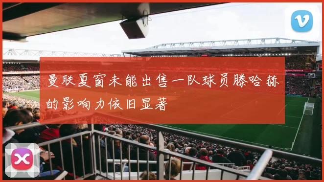 曼联夏窗未能出售一队球员滕哈赫的影响力依旧显著