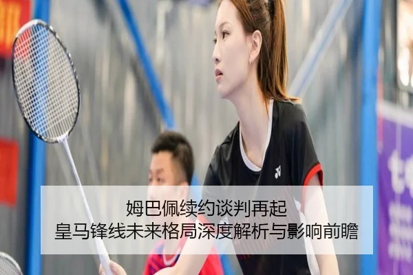 姆巴佩续约谈判再起 皇马锋线未来格局深度解析与影响前瞻