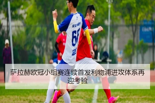 萨拉赫欧冠小组赛连续首发利物浦进攻体系再迎考验