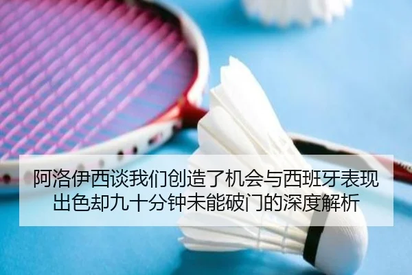 阿洛伊西谈我们创造了机会与西班牙表现出色却九十分钟未能破门的深度解析