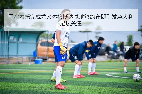 门将内托完成尤文体检抵达基地签约在即引发意大利足坛关注